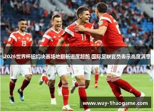 2026世界杯纽约决赛场地翻新进度超前 国际足联官员表示高度满意